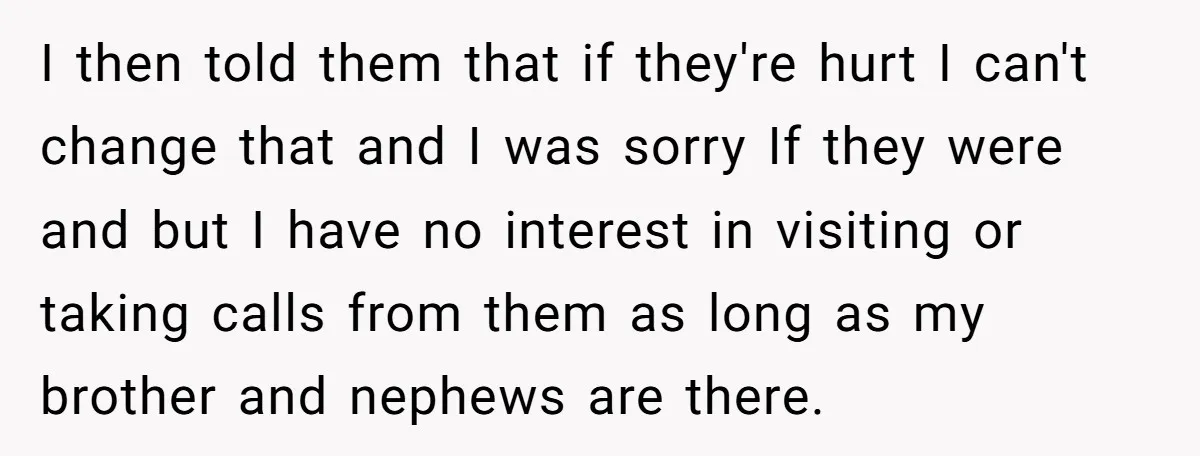 I then told them that if they're hurt I can't change that and I was sorry If they were and but I have no interest in visiting or taking calls...
