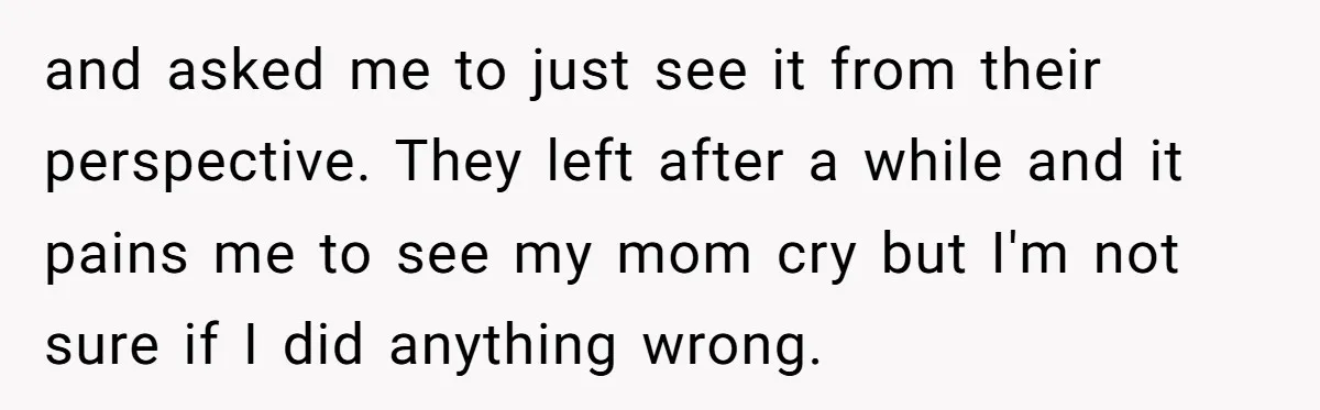 and asked me to just see it from their perspective. They left after a while and it pains me to see my mom cry but I'm not sure if I...