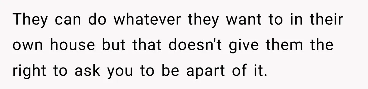 They can do whatever they want to in their own house but that doesn't give them the right to ask you to be apart of it.
