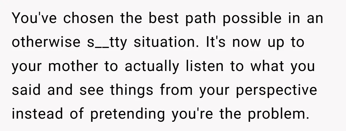 You've chosen the best path possible in an otherwise s__tty situation. It's now up to your mother to actually listen to what you said and see things from your perspective...