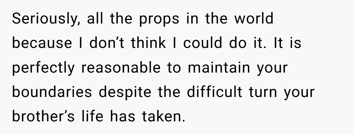 Seriously, all the props in the world because I don’t think I could do it. It is perfectly reasonable to maintain your boundaries despite the difficult turn your brother’s life...