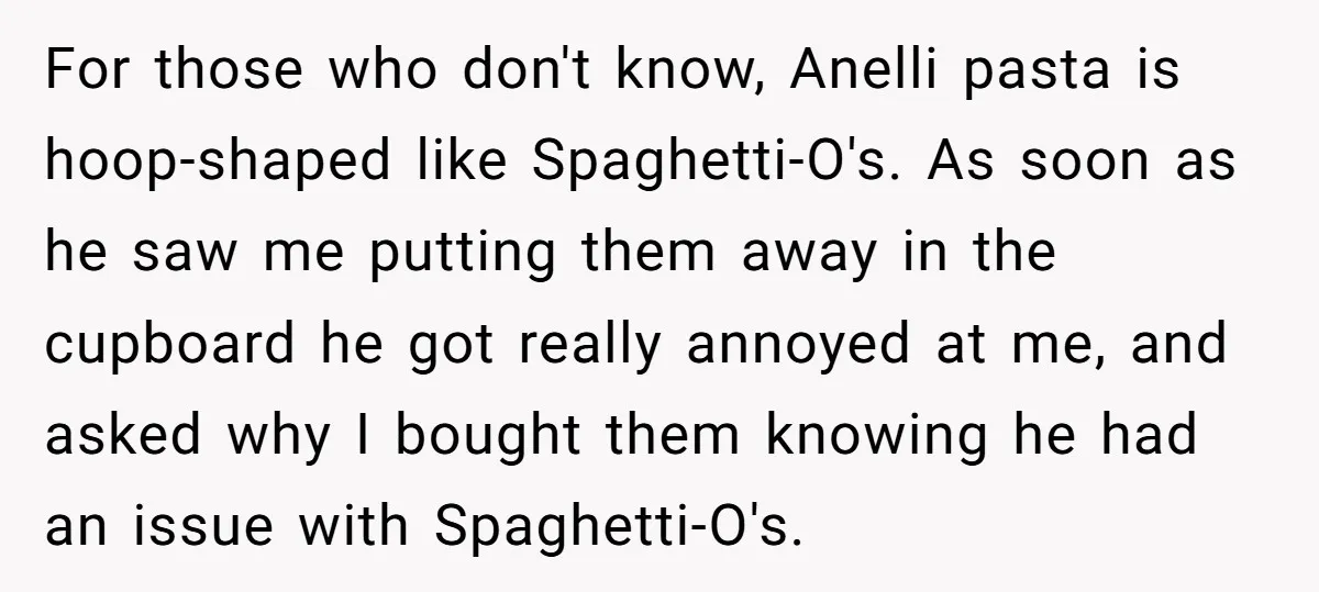For those who don't know, Anelli pasta is hoop-shaped like Spaghetti-O's. As soon as he saw me putting them away in the cupboard he got really annoyed at me, and...
