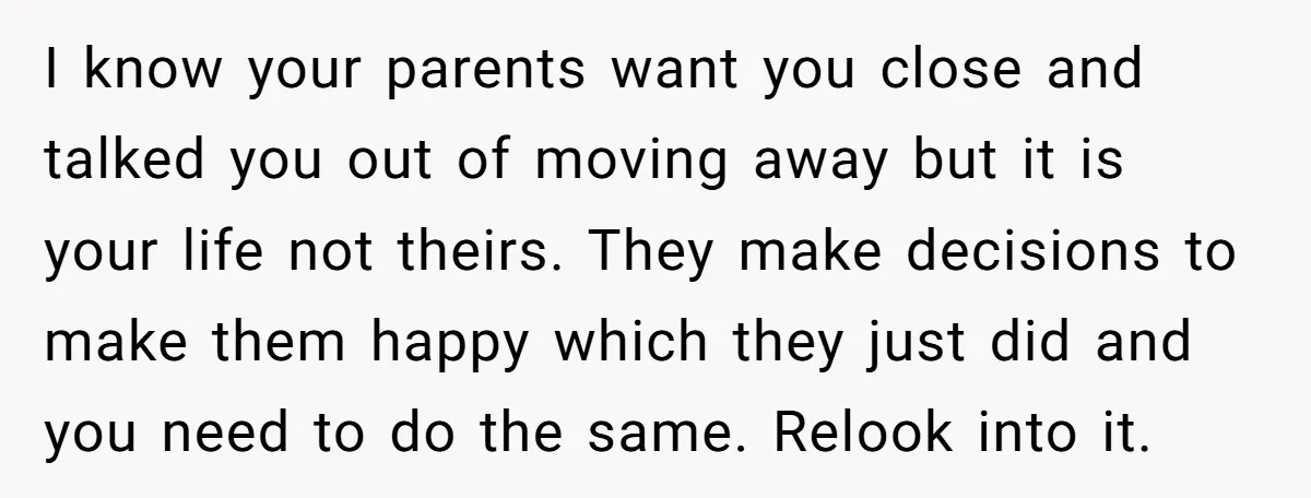 I know your parents want you close and talked you out of moving away but it is your life not theirs. They make decisions to make them happy which they...