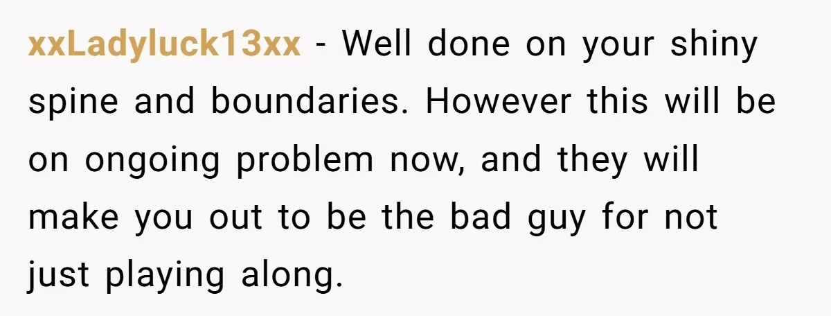 xxLadyluck13xx − Well done on your shiny spine and boundaries. However this will be on ongoing problem now, and they will make you out to be the bad guy for...