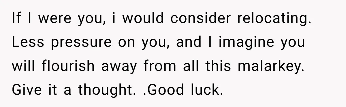 If I were you, i would consider relocating. Less pressure on you, and I imagine you will flourish away from all this malarkey. Give it a thought. .Good luck.