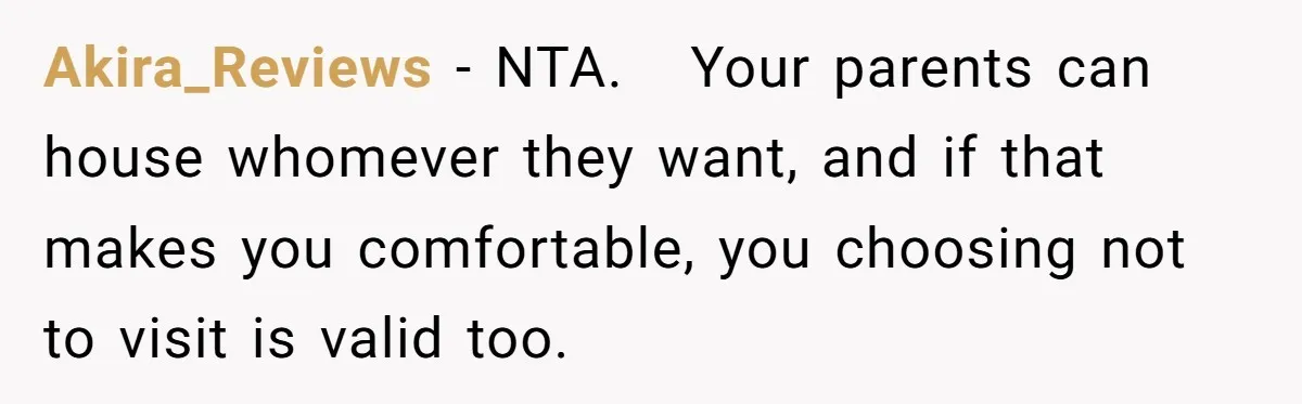 Akira_Reviews − NTA. Your parents can house whomever they want, and if that makes you comfortable, you choosing not to visit is valid too.