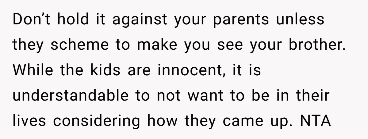 Don’t hold it against your parents unless they scheme to make you see your brother. While the kids are innocent, it is understandable to not want to be in their...