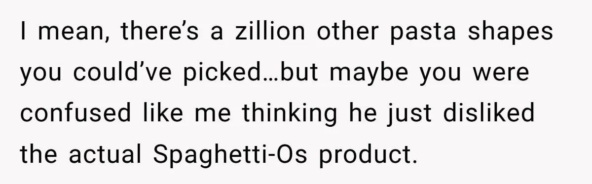 I mean, there’s a zillion other pasta shapes you could’ve picked…but maybe you were confused like me thinking he just disliked the actual Spaghetti-Os product.