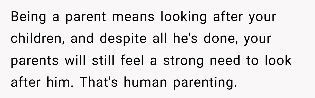 Being a parent means looking after your children, and despite all he's done, your parents will still feel a strong need to look after him. That's human parenting.