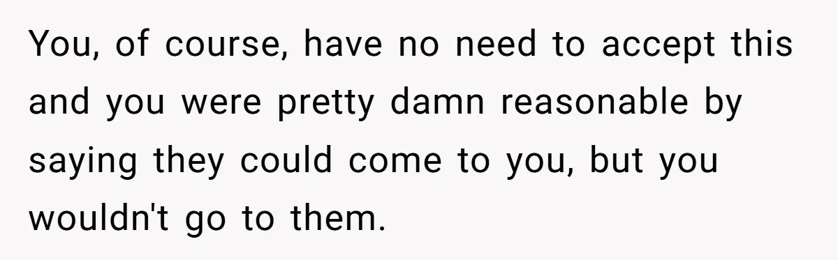 You, of course, have no need to accept this and you were pretty damn reasonable by saying they could come to you, but you wouldn't go to them.