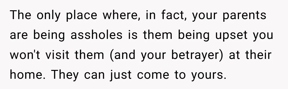 The only place where, in fact, your parents are being assholes is them being upset you won't visit them (and your betrayer) at their home. They can just come to...