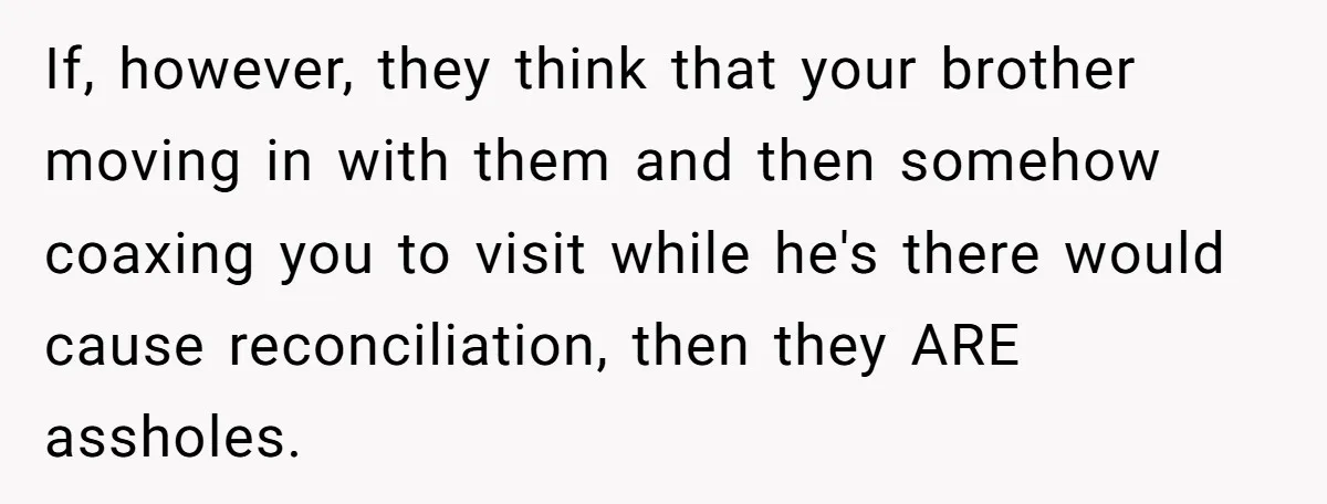 If, however, they think that your brother moving in with them and then somehow coaxing you to visit while he's there would cause reconciliation, then they ARE assholes.