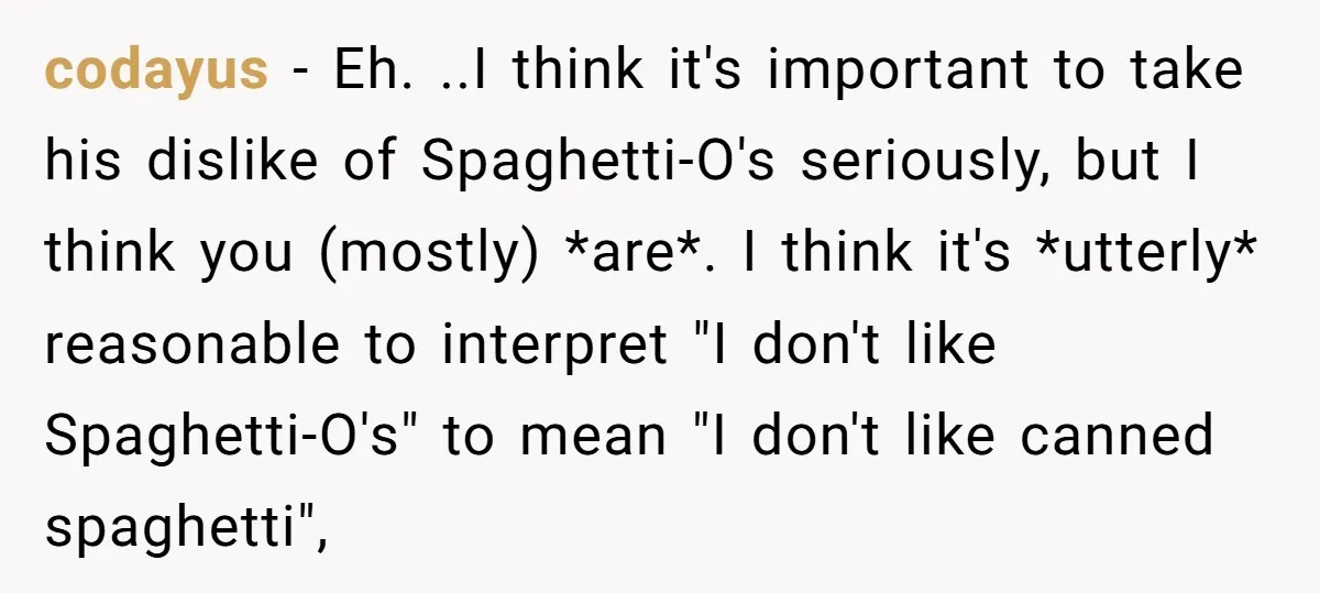 codayus − Eh. ..I think it's important to take his dislike of Spaghetti-O's seriously, but I think you (mostly) *are*. I think it's *utterly* reasonable to interpret "I don't like...