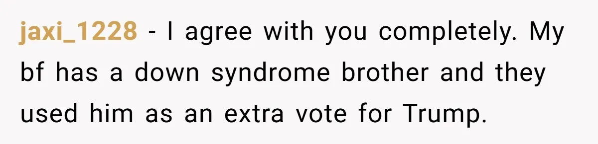 jaxi_1228 − I agree with you completely. My bf has a down syndrome brother and they used him as an extra vote for Trump.
