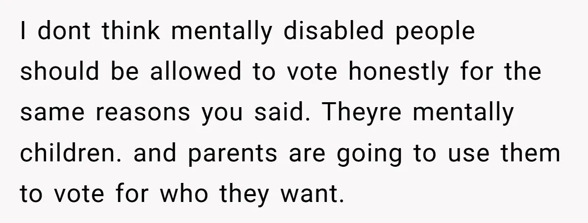 I dont think mentally disabled people should be allowed to vote honestly for the same reasons you said. Theyre mentally children. and parents are going to use them to vote...