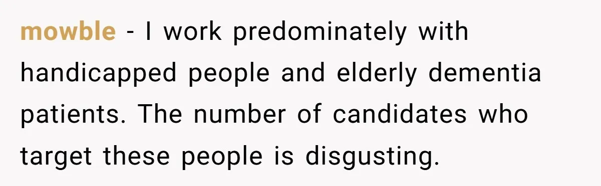 mowble − I work predominately with handicapped people and elderly dementia patients. The number of candidates who target these people is disgusting.
