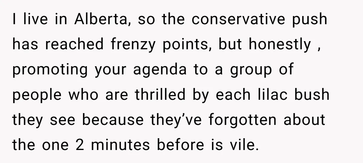 I live in Alberta, so the conservative push has reached frenzy points, but honestly , promoting your agenda to a group of people who are thrilled by each lilac bush...