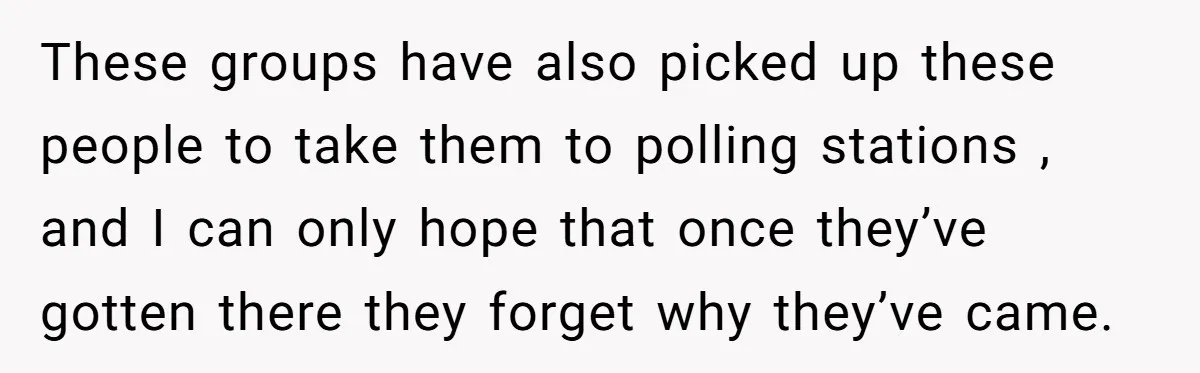 These groups have also picked up these people to take them to polling stations , and I can only hope that once they’ve gotten there they forget why they’ve came.