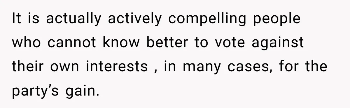 It is actually actively compelling people who cannot know better to vote against their own interests , in many cases, for the party’s gain.