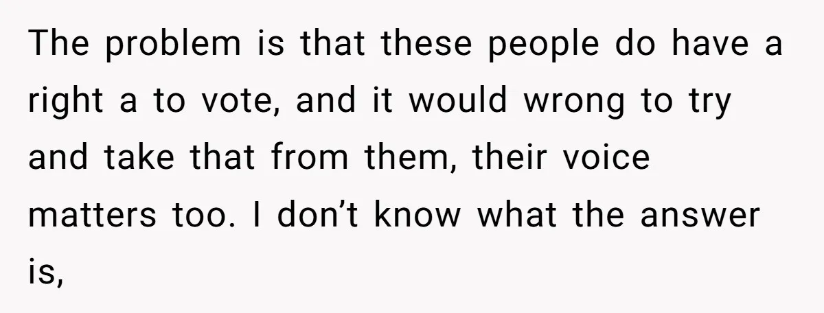 The problem is that these people do have a right a to vote, and it would wrong to try and take that from them, their voice matters too. I don’t...