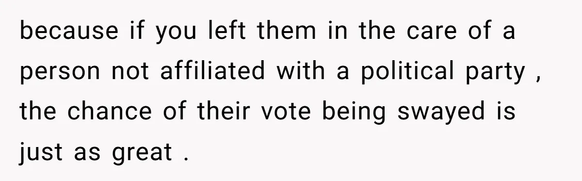 because if you left them in the care of a person not affiliated with a political party , the chance of their vote being swayed is just as great .