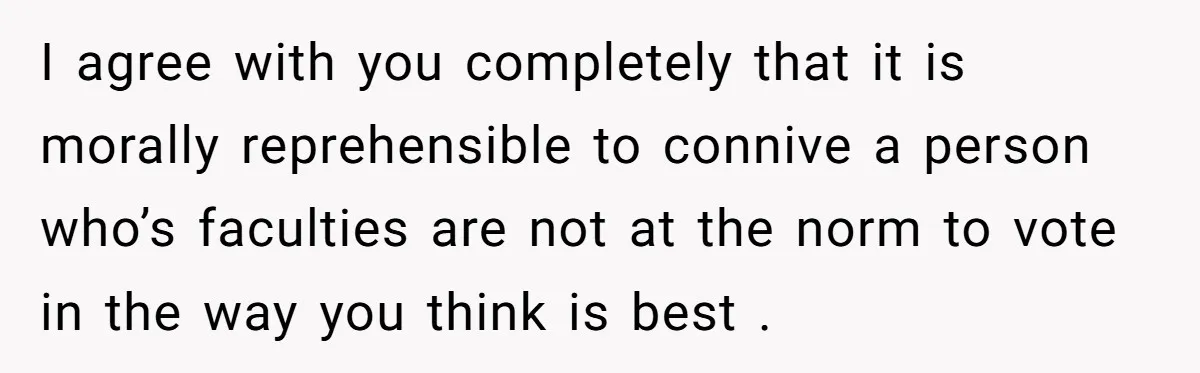 I agree with you completely that it is morally reprehensible to connive a person who’s faculties are not at the norm to vote in the way you think is best...