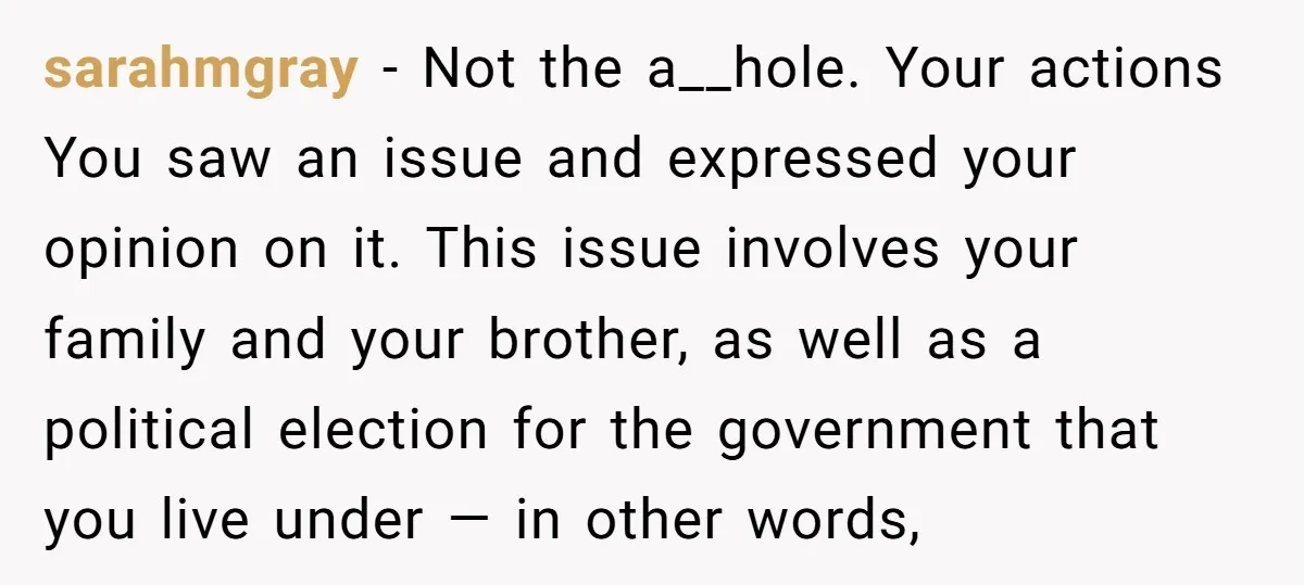 sarahmgray − Not the a__hole. Your actions You saw an issue and expressed your opinion on it. This issue involves your family and your brother, as well as a political...