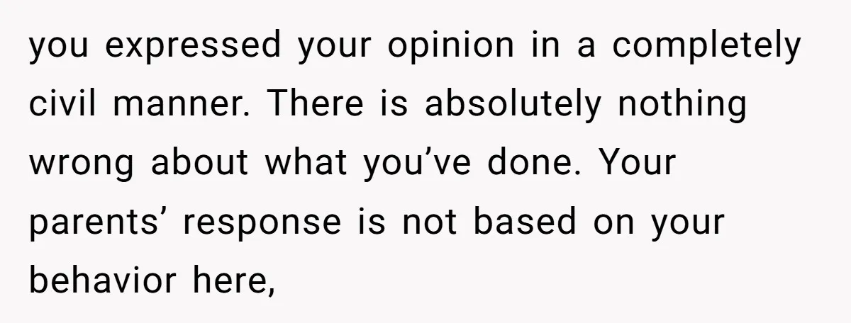 you expressed your opinion in a completely civil manner. There is absolutely nothing wrong about what you’ve done. Your parents’ response is not based on your behavior here,