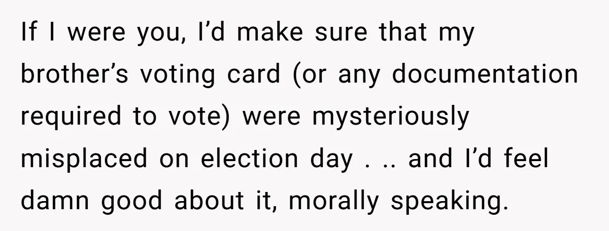 If I were you, I’d make sure that my brother’s voting card (or any documentation required to vote) were mysteriously misplaced on election day . .. and I’d feel damn...