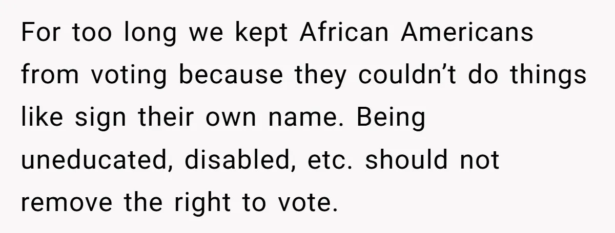 For too long we kept African Americans from voting because they couldn’t do things like sign their own name. Being uneducated, disabled, etc. should not remove the right to vote.