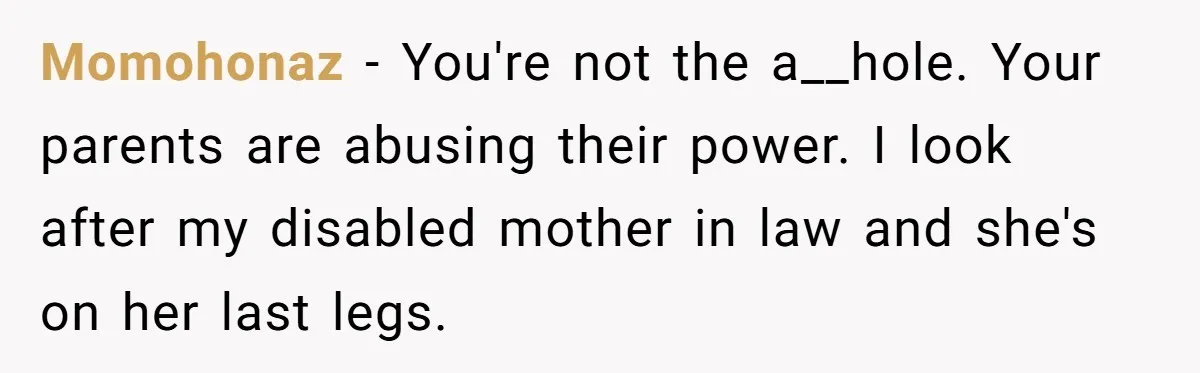 Momohonaz − You're not the a__hole. Your parents are abusing their power. I look after my disabled mother in law and she's on her last legs.