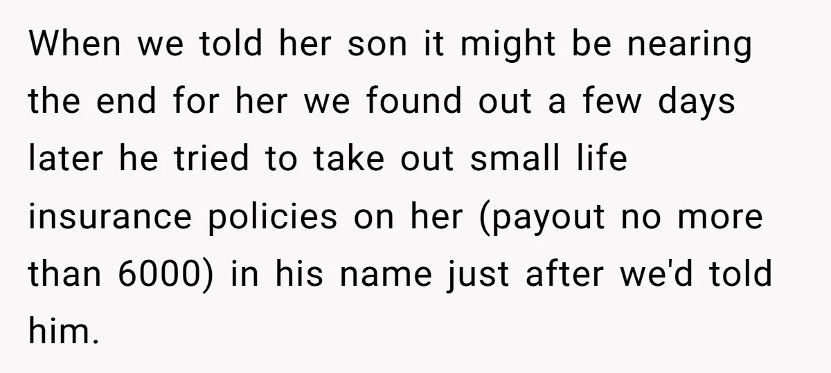 When we told her son it might be nearing the end for her we found out a few days later he tried to take out small life insurance policies on...