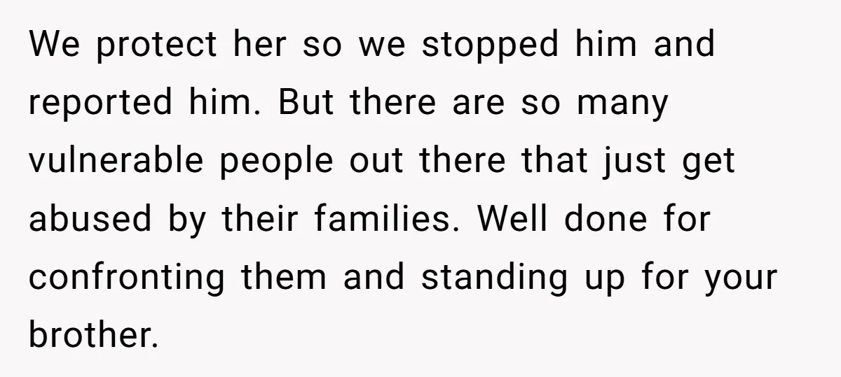 We protect her so we stopped him and reported him. But there are so many vulnerable people out there that just get abused by their families. Well done for confronting...