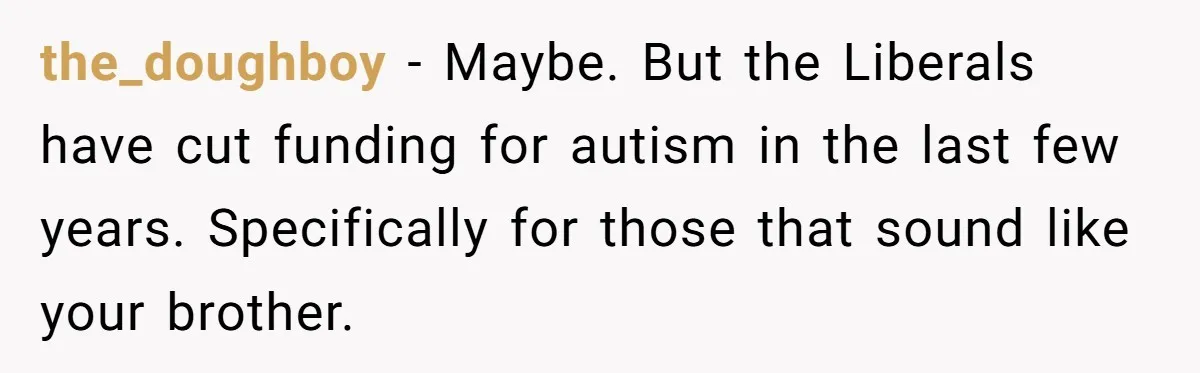 the_doughboy − Maybe. But the Liberals have cut funding for autism in the last few years. Specifically for those that sound like your brother.