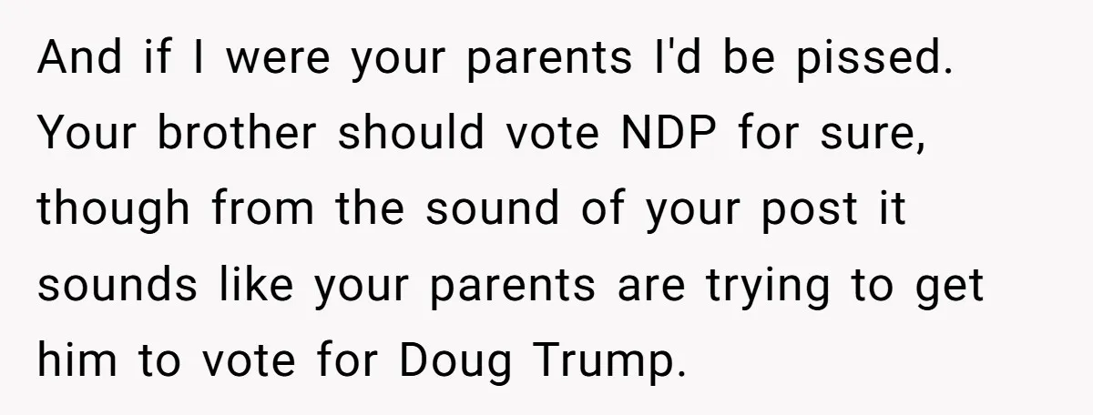 And if I were your parents I'd be pissed. Your brother should vote NDP for sure, though from the sound of your post it sounds like your parents are trying...