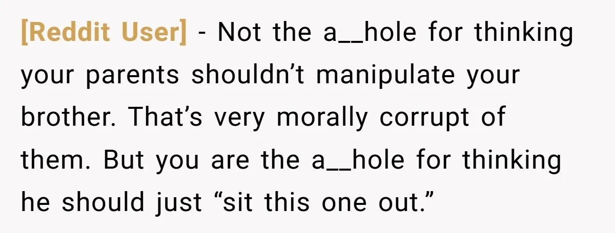 [Reddit User] − Not the a__hole for thinking your parents shouldn’t manipulate your brother. That’s very morally corrupt of them. But you are the a__hole for thinking he should just...