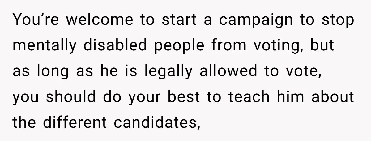 You’re welcome to start a campaign to stop mentally disabled people from voting, but as long as he is legally allowed to vote, you should do your best to teach...