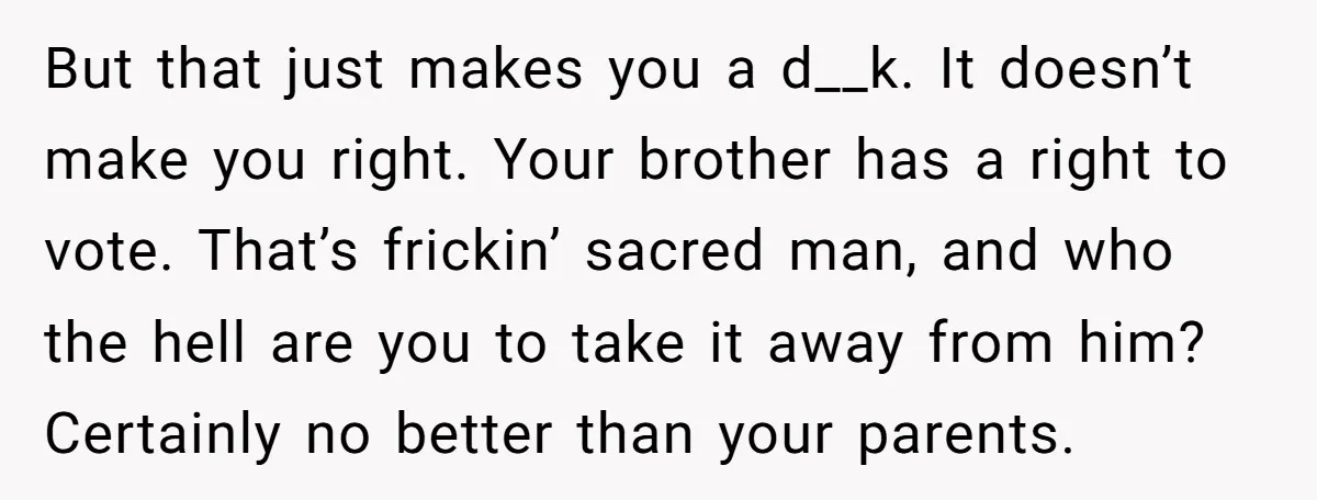 But that just makes you a d__k. It doesn’t make you right. Your brother has a right to vote. That’s frickin’ sacred man, and who the hell are you to...