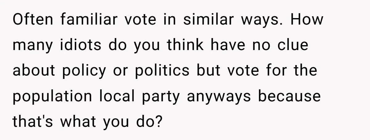 Often familiar vote in similar ways. How many idiots do you think have no clue about policy or politics but vote for the population local party anyways because that's what...