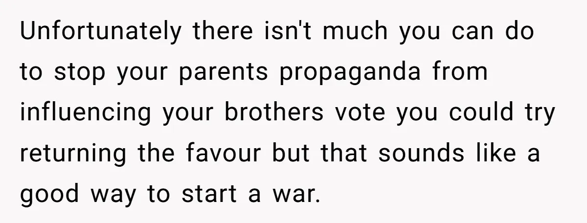Unfortunately there isn't much you can do to stop your parents propaganda from influencing your brothers vote you could try returning the favour but that sounds like a good way...