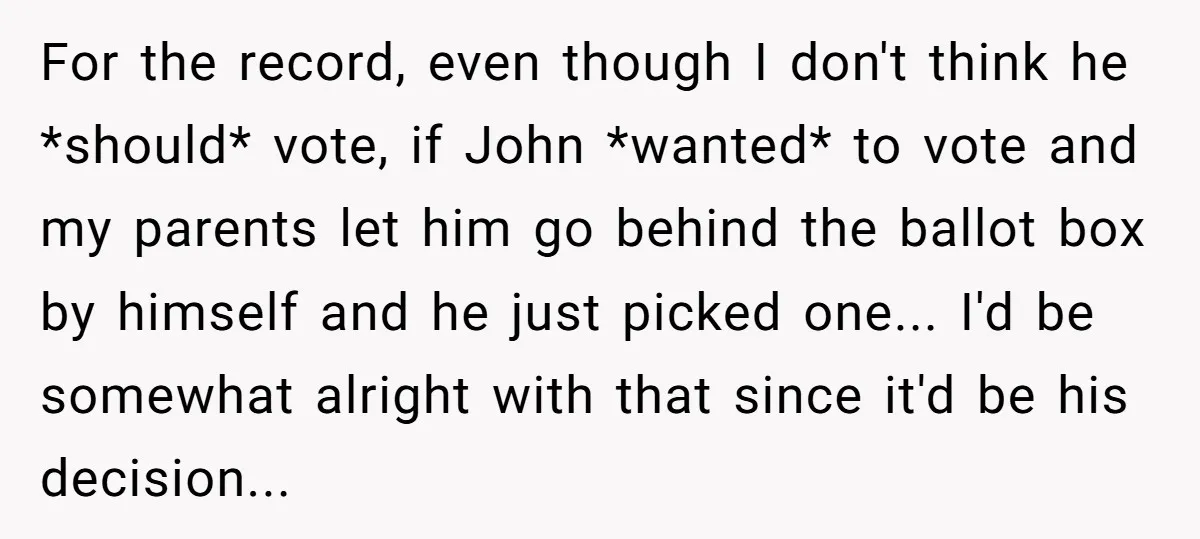 For the record, even though I don't think he *should* vote, if John *wanted* to vote and my parents let him go behind the ballot box by himself and he...
