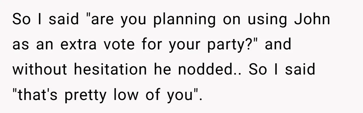 So I said "are you planning on using John as an extra vote for your party?" and without hesitation he nodded.. So I said "that's pretty low of you".