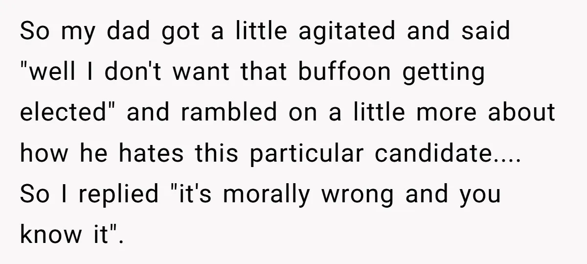 So my dad got a little agitated and said "well I don't want that buffoon getting elected" and rambled on a little more about how he hates this particular candidate.......