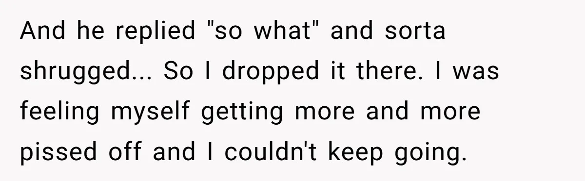 And he replied "so what" and sorta shrugged... So I dropped it there. I was feeling myself getting more and more pissed off and I couldn't keep going.
