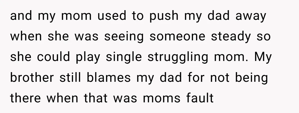 and my mom used to push my dad away when she was seeing someone steady so she could play single struggling mom. My brother still blames my dad for not...