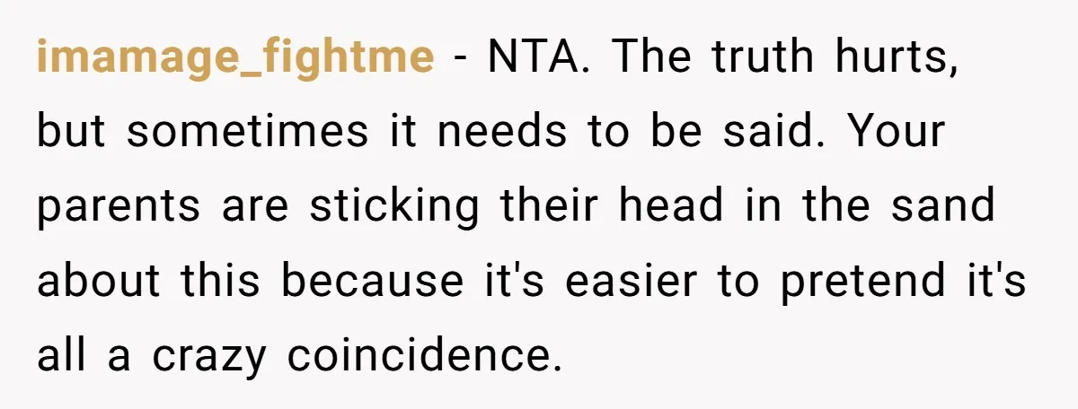 imamage_fightme − NTA. The truth hurts, but sometimes it needs to be said. Your parents are sticking their head in the sand about this because it's easier to pretend it's...