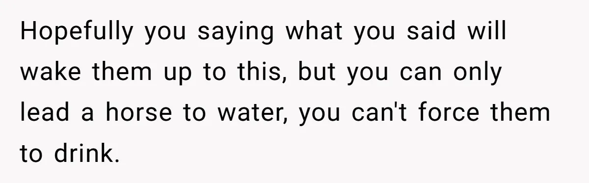 Hopefully you saying what you said will wake them up to this, but you can only lead a horse to water, you can't force them to drink.