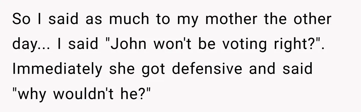 So I said as much to my mother the other day... I said "John won't be voting right?". Immediately she got defensive and said "why wouldn't he?"