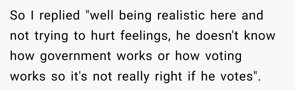 So I replied "well being realistic here and not trying to hurt feelings, he doesn't know how government works or how voting works so it's not really right if he...
