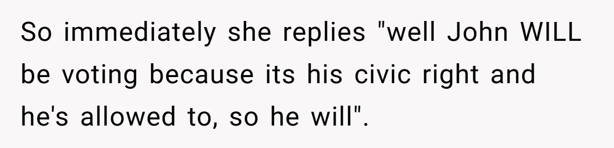 So immediately she replies "well John WILL be voting because its his civic right and he's allowed to, so he will".